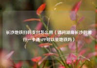 长沙地铁扫码支付怎么用（请问湖南长沙的湘行一卡通APP可以坐地铁吗）