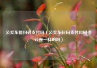 公交车能扫码支付吗（公交车扫码支付和刷卡钱是一样的吗）