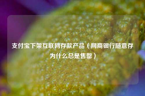 支付宝下架互联网存款产品（网商银行随意存为什么总是售罄）