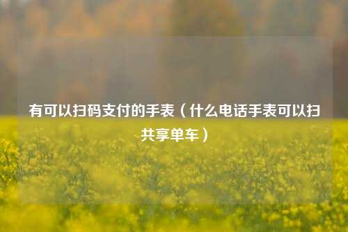 有可以扫码支付的手表（什么电话手表可以扫共享单车）